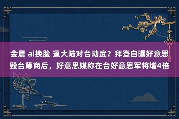 金晨 ai换脸 逼大陆对台动武？拜登自曝好意思毁台筹商后，好意思媒称在台好意思军将增4倍