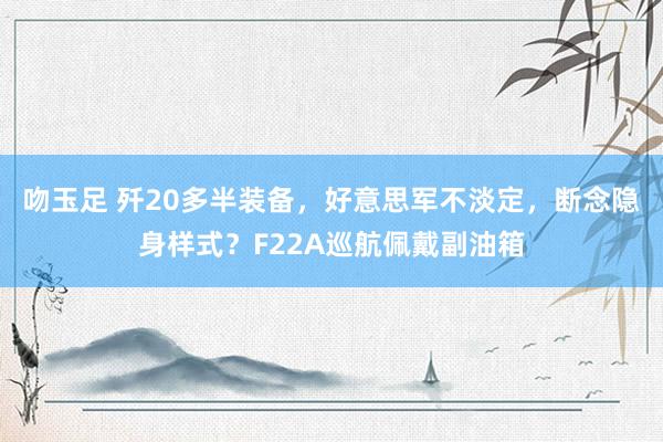 吻玉足 歼20多半装备，好意思军不淡定，断念隐身样式？F22A巡航佩戴副油箱