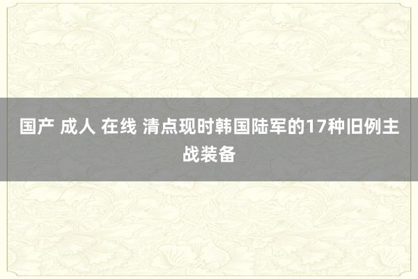 国产 成人 在线 清点现时韩国陆军的17种旧例主战装备