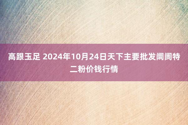 高跟玉足 2024年10月24日天下主要批发阛阓特二粉价钱行情