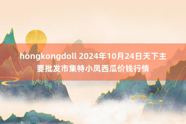 hongkongdoll 2024年10月24日天下主要批发市集特小凤西瓜价钱行情