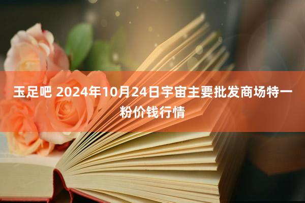 玉足吧 2024年10月24日宇宙主要批发商场特一粉价钱行情