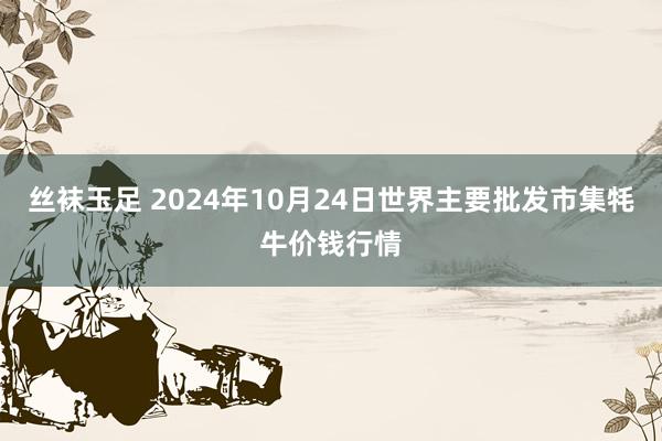 丝袜玉足 2024年10月24日世界主要批发市集牦牛价钱行情