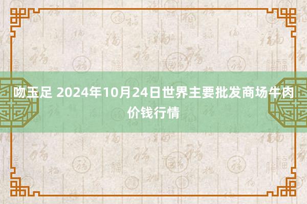 吻玉足 2024年10月24日世界主要批发商场牛肉价钱行情