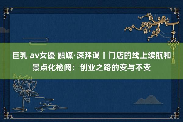 巨乳 av女優 融媒·深拜谒丨门店的线上续航和景点化检阅：创业之路的变与不变