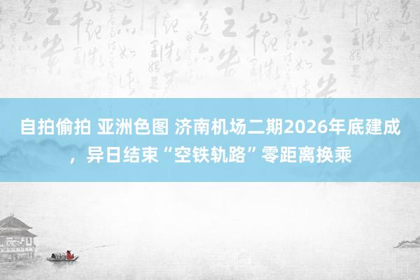 自拍偷拍 亚洲色图 济南机场二期2026年底建成，异日结束“空铁轨路”零距离换乘