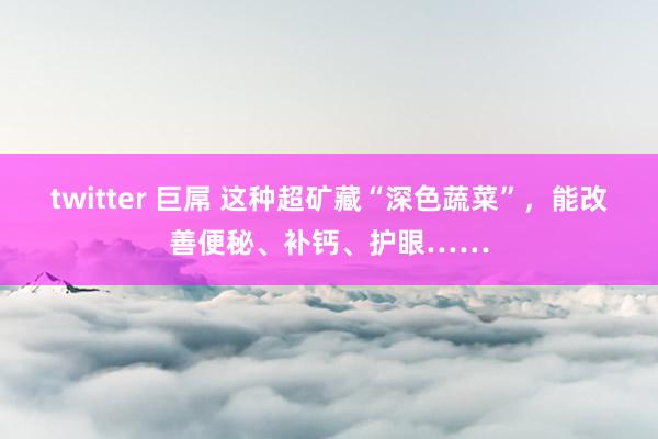 twitter 巨屌 这种超矿藏“深色蔬菜”，能改善便秘、补钙、护眼……