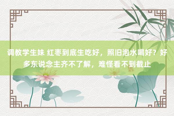 调教学生妹 红枣到底生吃好，照旧泡水喝好？好多东说念主齐不了解，难怪看不到截止