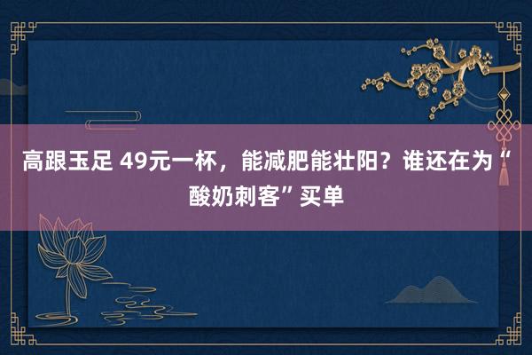 高跟玉足 49元一杯，能减肥能壮阳？谁还在为“酸奶刺客”买单