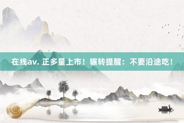 在线av. 正多量上市！辗转提醒：不要沿途吃！