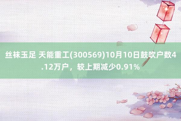 丝袜玉足 天能重工(300569)10月10日鼓吹户数4.12万户，较上期减少0.91%