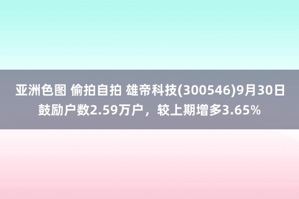 亚洲色图 偷拍自拍 雄帝科技(300546)9月30日鼓励户数2.59万户，较上期增多3.65%