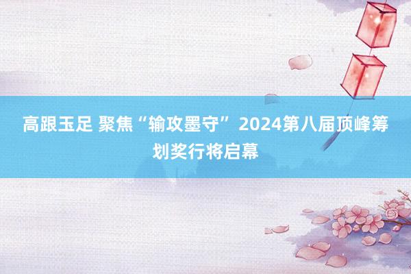 高跟玉足 聚焦“输攻墨守” 2024第八届顶峰筹划奖行将启幕