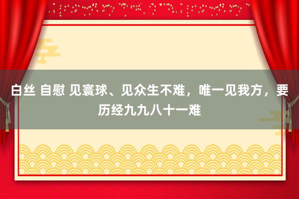 白丝 自慰 见寰球、见众生不难，唯一见我方，要历经九九八十一难