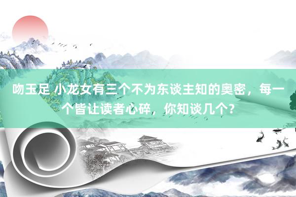 吻玉足 小龙女有三个不为东谈主知的奥密，每一个皆让读者心碎，你知谈几个？