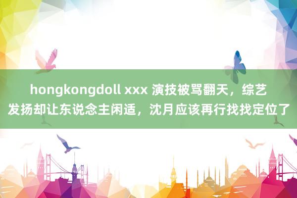 hongkongdoll xxx 演技被骂翻天，综艺发扬却让东说念主闲适，沈月应该再行找找定位了