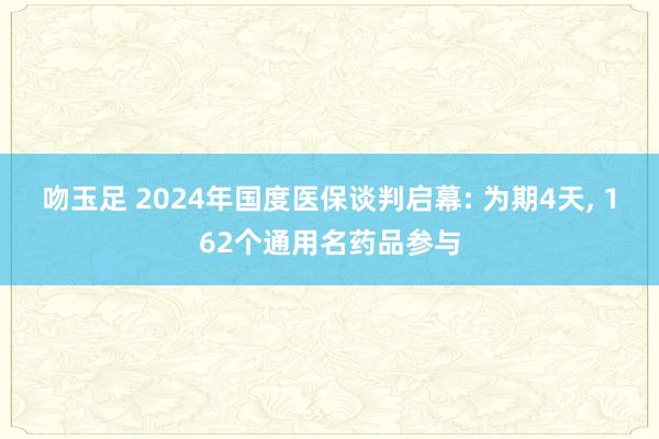 吻玉足 2024年国度医保谈判启幕: 为期4天， 162个通用名药品参与