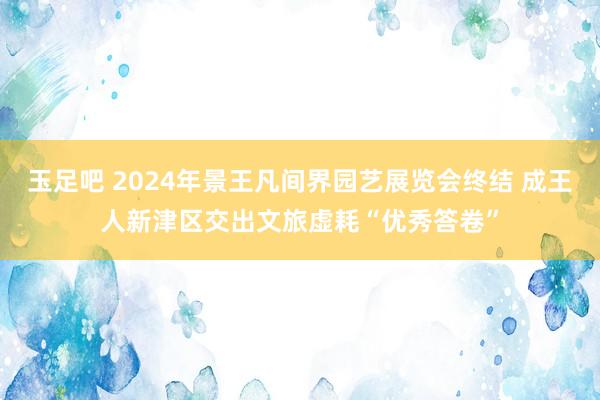 玉足吧 2024年景王凡间界园艺展览会终结 成王人新津区交出文旅虚耗“优秀答卷”