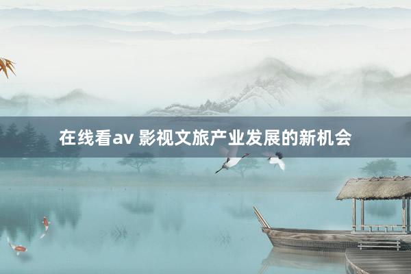 在线看av 影视文旅产业发展的新机会