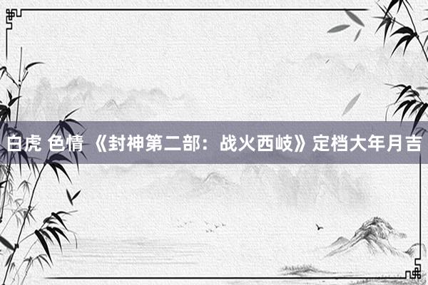 白虎 色情 《封神第二部：战火西岐》定档大年月吉