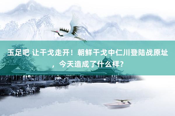 玉足吧 让干戈走开！朝鲜干戈中仁川登陆战原址，今天造成了什么样？