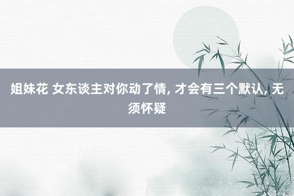 姐妹花 女东谈主对你动了情， 才会有三个默认， 无须怀疑