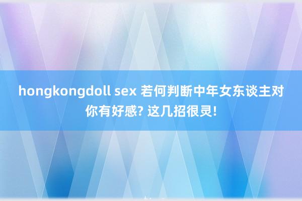 hongkongdoll sex 若何判断中年女东谈主对你有好感? 这几招很灵!