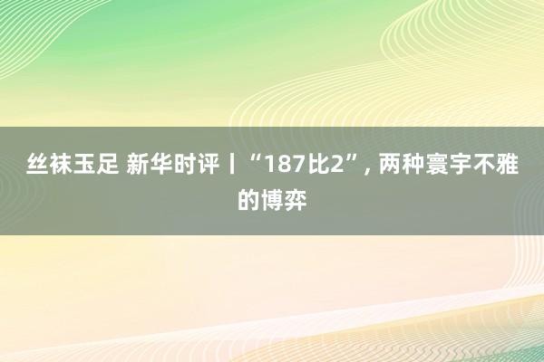 丝袜玉足 新华时评丨“187比2”， 两种寰宇不雅的博弈