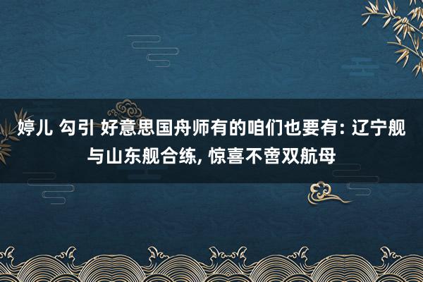 婷儿 勾引 好意思国舟师有的咱们也要有: 辽宁舰与山东舰合练， 惊喜不啻双航母