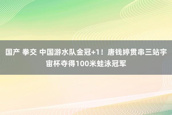 国产 拳交 中国游水队金冠+1！唐钱婷贯串三站宇宙杯夺得100米蛙泳冠军