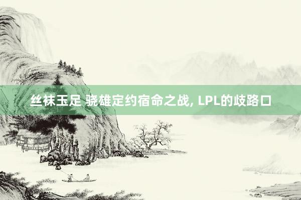 丝袜玉足 骁雄定约宿命之战， LPL的歧路口