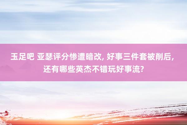 玉足吧 亚瑟评分惨遭暗改， 好事三件套被削后， 还有哪些英杰不错玩好事流?