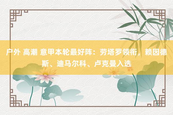 户外 高潮 意甲本轮最好阵：劳塔罗领衔，赖因德斯、迪马尔科、卢克曼入选