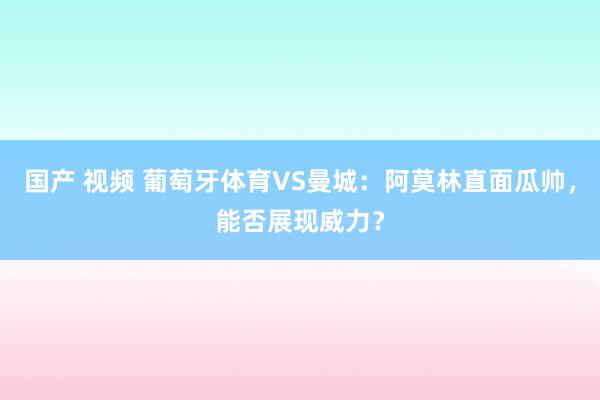 国产 视频 葡萄牙体育VS曼城：阿莫林直面瓜帅，能否展现威力？