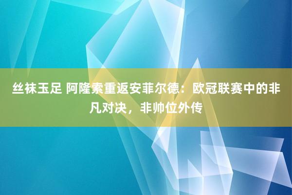 丝袜玉足 阿隆索重返安菲尔德：欧冠联赛中的非凡对决，非帅位外传