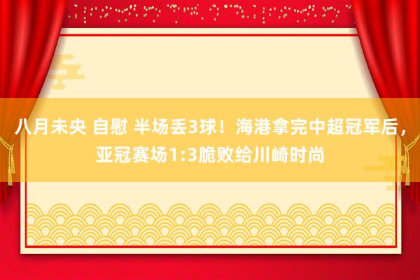 八月未央 自慰 半场丢3球！海港拿完中超冠军后，亚冠赛场1:3脆败给川崎时尚