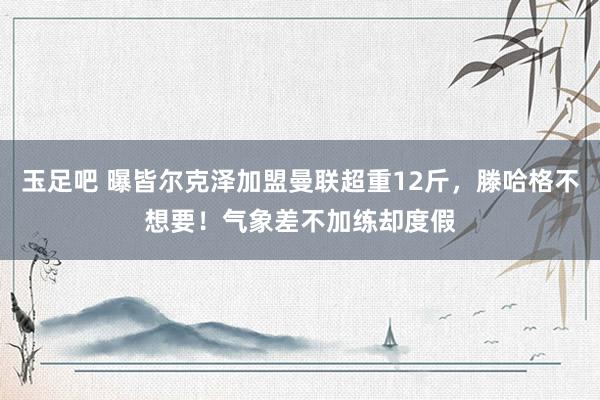 玉足吧 曝皆尔克泽加盟曼联超重12斤，滕哈格不想要！气象差不加练却度假