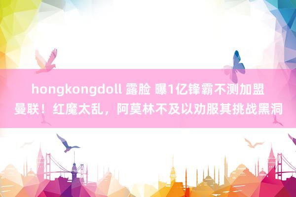 hongkongdoll 露脸 曝1亿锋霸不测加盟曼联！红魔太乱，阿莫林不及以劝服其挑战黑洞