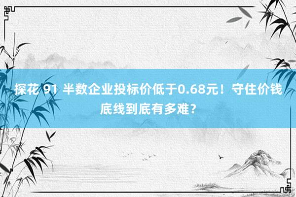 探花 91 半数企业投标价低于0.68元！守住价钱底线到底有多难？