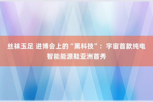 丝袜玉足 进博会上的“黑科技”：宇宙首款纯电智能能源鞋亚洲首秀