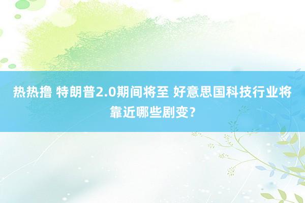 热热撸 特朗普2.0期间将至 好意思国科技行业将靠近哪些剧变？