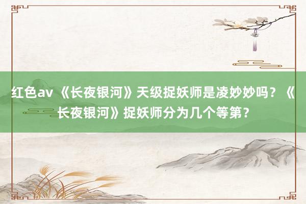 红色av 《长夜银河》天级捉妖师是凌妙妙吗？《长夜银河》捉妖师分为几个等第？