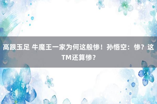 高跟玉足 牛魔王一家为何这般惨！孙悟空：惨？这TM还算惨？