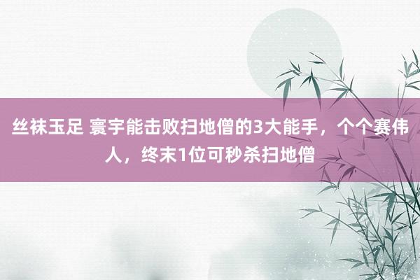 丝袜玉足 寰宇能击败扫地僧的3大能手，个个赛伟人，终末1位可秒杀扫地僧