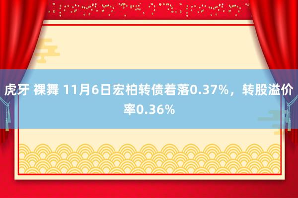 虎牙 裸舞 11月6日宏柏转债着落0.37%，转股溢价率0.36%