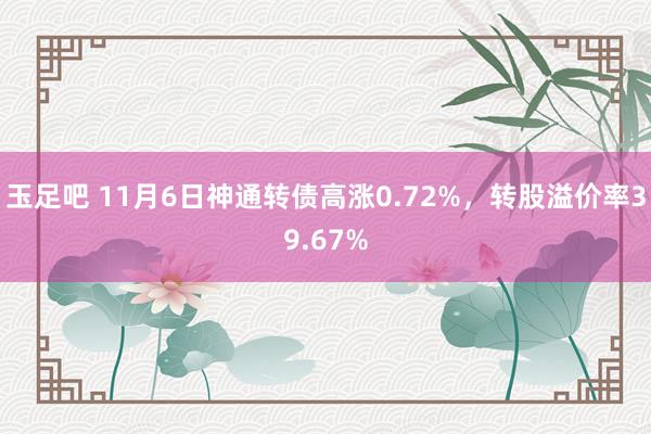 玉足吧 11月6日神通转债高涨0.72%，转股溢价率39.67%