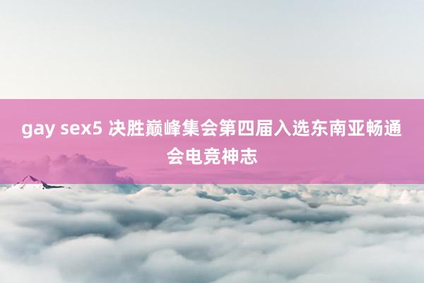 gay sex5 决胜巅峰集会第四届入选东南亚畅通会电竞神志