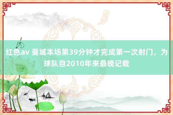 红色av 曼城本场第39分钟才完成第一次射门，为球队自2010年来最晚记载