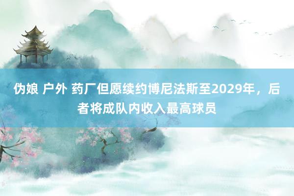 伪娘 户外 药厂但愿续约博尼法斯至2029年，后者将成队内收入最高球员