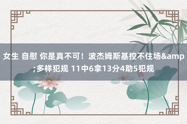 女生 自慰 你是真不可！波杰姆斯基控不住场&多样犯规 11中6拿13分4助5犯规